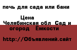 печь для сада или бани › Цена ­ 3 000 - Челябинская обл. Сад и огород » Ёмкости   